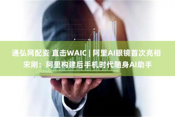 通弘网配资 直击WAIC | 阿里AI眼镜首次亮相 宋刚：阿里构建后手机时代随身AI助手