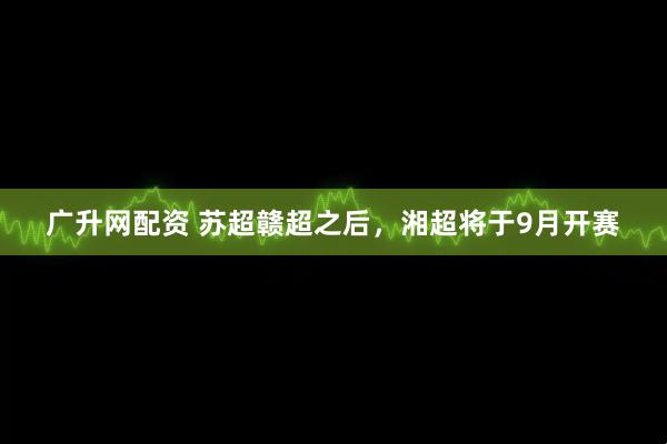 广升网配资 苏超赣超之后，湘超将于9月开赛