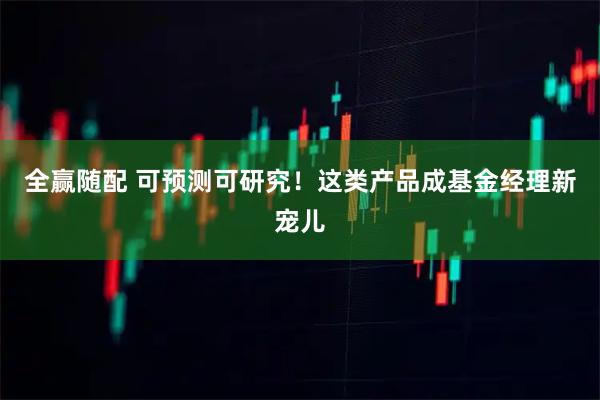 全赢随配 可预测可研究！这类产品成基金经理新宠儿