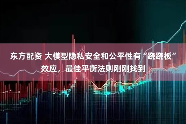 东方配资 大模型隐私安全和公平性有“跷跷板”效应，最佳平衡法则刚刚找到