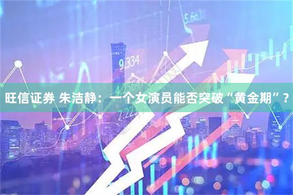 旺信证券 朱洁静：一个女演员能否突破“黄金期”？