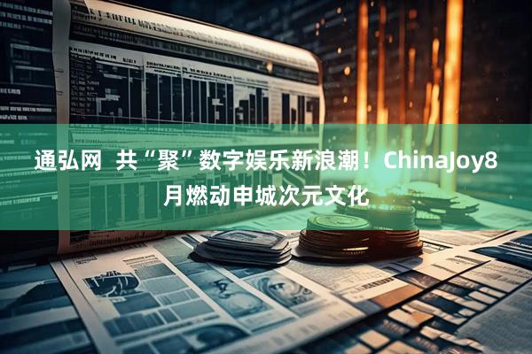 通弘网  共“聚”数字娱乐新浪潮！ChinaJoy8月燃动申城次元文化