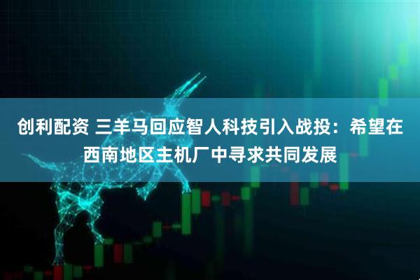 创利配资 三羊马回应智人科技引入战投：希望在西南地区主机厂中寻求共同发展