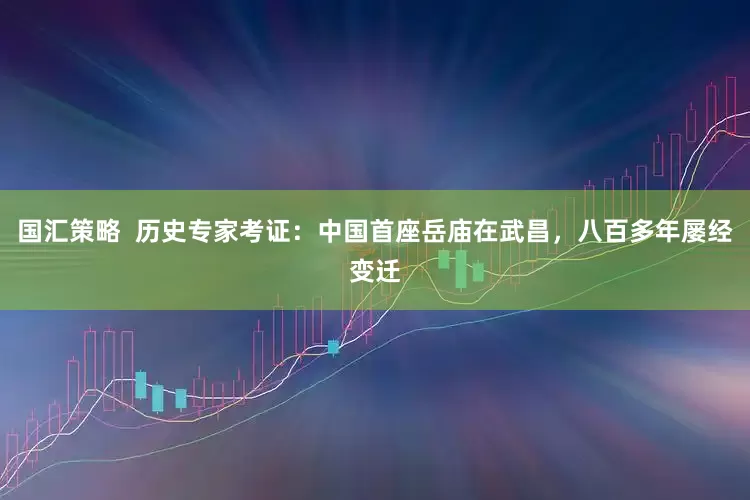 国汇策略  历史专家考证：中国首座岳庙在武昌，八百多年屡经变迁