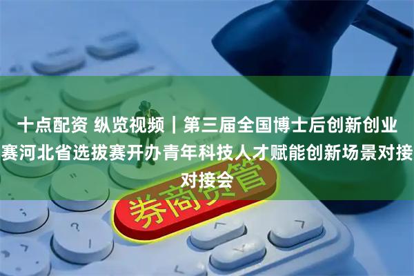 十点配资 纵览视频｜第三届全国博士后创新创业大赛河北省选拔赛开办青年科技人才赋能创新场景对接会