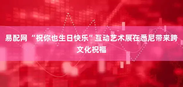 易配网 “祝你也生日快乐”互动艺术展在悉尼带来跨文化祝福