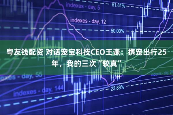 粤友钱配资 对话宠宝科技CEO王谦：携宠出行25年，我的三次“较真”