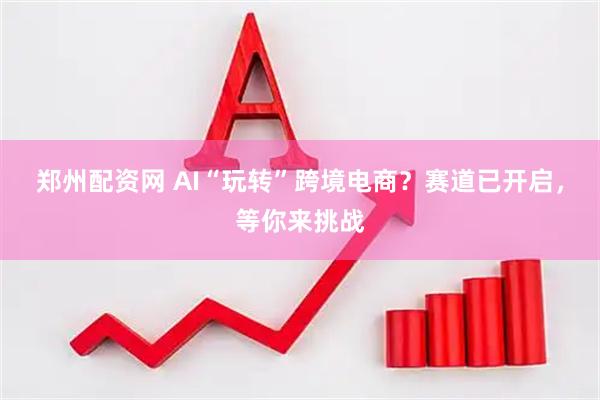 郑州配资网 AI“玩转”跨境电商？赛道已开启，等你来挑战