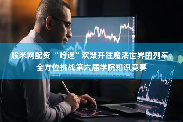 股米网配资 “哈迷”欢聚开往魔法世界的列车，全方位挑战第六届学院知识竞赛