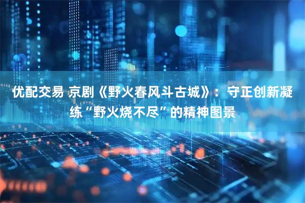 优配交易 京剧《野火春风斗古城》：守正创新凝练“野火烧不尽”的精神图景