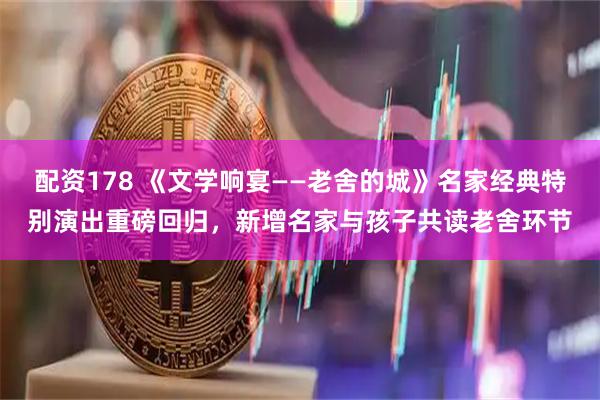 配资178 《文学响宴——老舍的城》名家经典特别演出重磅回归，新增名家与孩子共读老舍环节