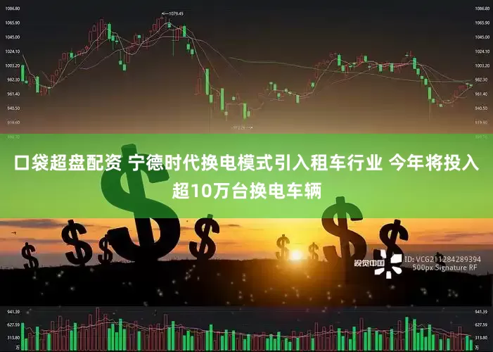 口袋超盘配资 宁德时代换电模式引入租车行业 今年将投入超10万台换电车辆