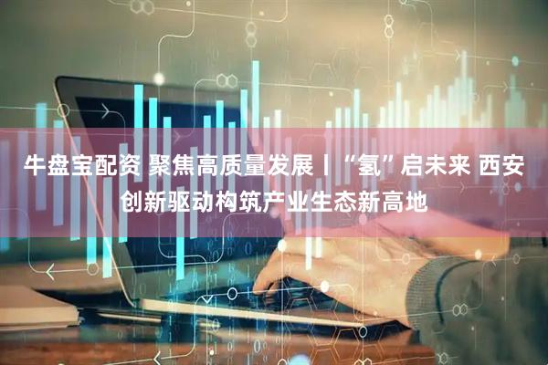 牛盘宝配资 聚焦高质量发展丨“氢”启未来 西安创新驱动构筑产业生态新高地