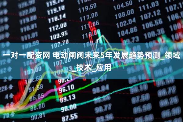 一对一配资网 电动闸阀未来5年发展趋势预测_领域_技术_应用