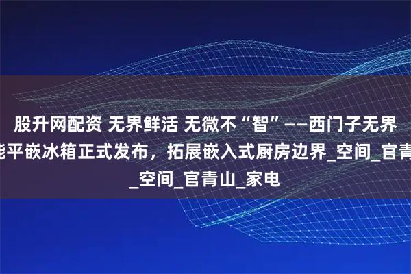 股升网配资 无界鲜活 无微不“智”——西门子无界Plus智能平嵌冰箱正式发布，拓展嵌入式厨房边界_空间_官青山_家电