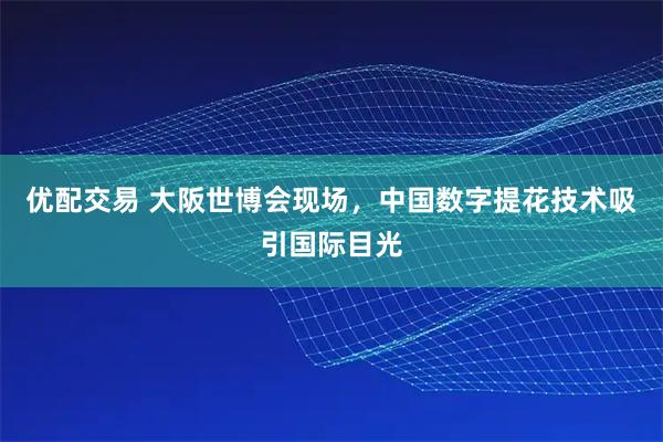 优配交易 大阪世博会现场，中国数字提花技术吸引国际目光