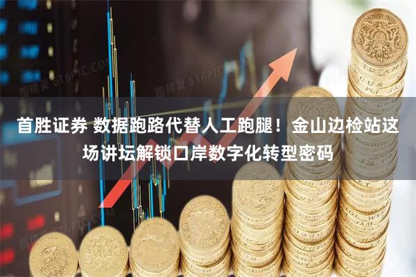 首胜证券 数据跑路代替人工跑腿！金山边检站这场讲坛解锁口岸数字化转型密码