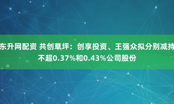 东升网配资 共创草坪：创享投资、王强众拟分别减持不超0.37%和0.43%公司股份