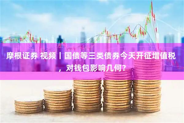 摩根证券 视频丨国债等三类债券今天开征增值税 ，对钱包影响几何？