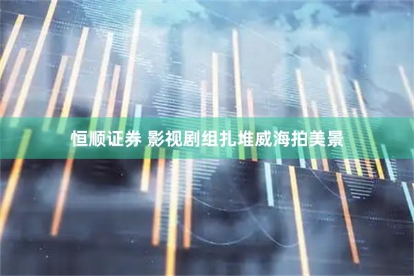 恒顺证券 影视剧组扎堆威海拍美景