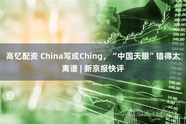 高忆配资 China写成Ching，“中国天眼”错得太离谱 | 新京报快评