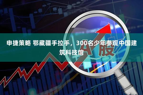 申捷策略 鄂藏疆手拉手，300名少年参观中国建筑科技馆