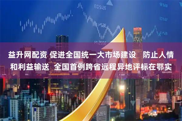 益升网配资 促进全国统一大市场建设   防止人情和利益输送  全国首例跨省远程异地评标在鄂实