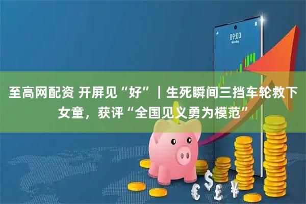 至高网配资 开屏见“好”｜生死瞬间三挡车轮救下女童，获评“全国见义勇为模范”