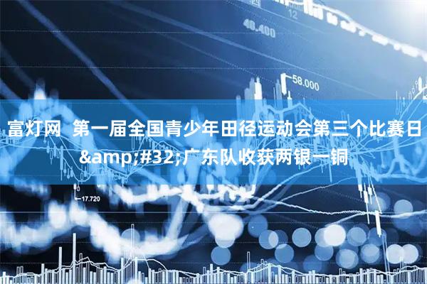 富灯网  第一届全国青少年田径运动会第三个比赛日&#32;广东队收获两银一铜