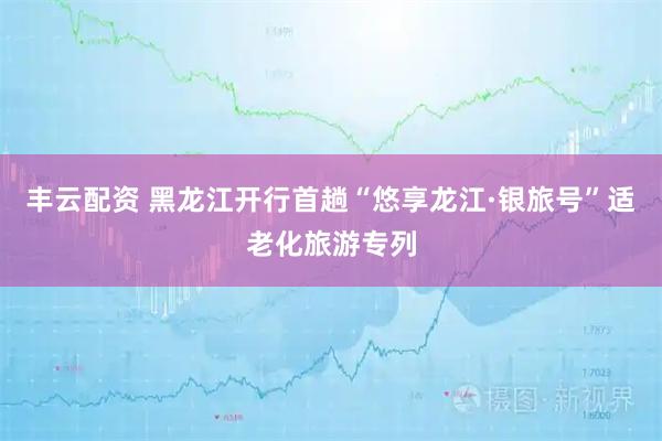 丰云配资 黑龙江开行首趟“悠享龙江·银旅号”适老化旅游专列