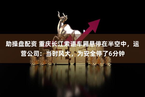 助操盘配资 重庆长江索道车厢悬停在半空中，运营公司：当时风大，为安全停了6分钟