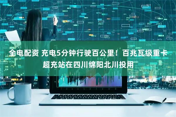 全电配资 充电5分钟行驶百公里！百兆瓦级重卡超充站在四川绵阳北川投用