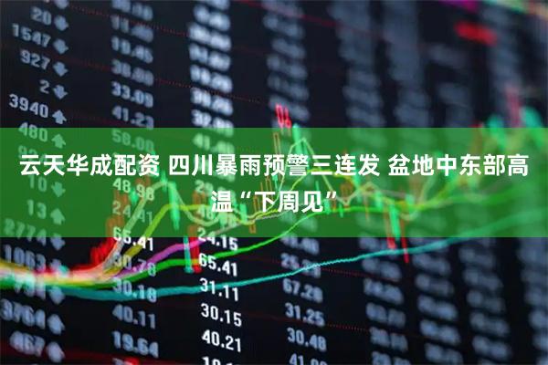 云天华成配资 四川暴雨预警三连发 盆地中东部高温“下周见”
