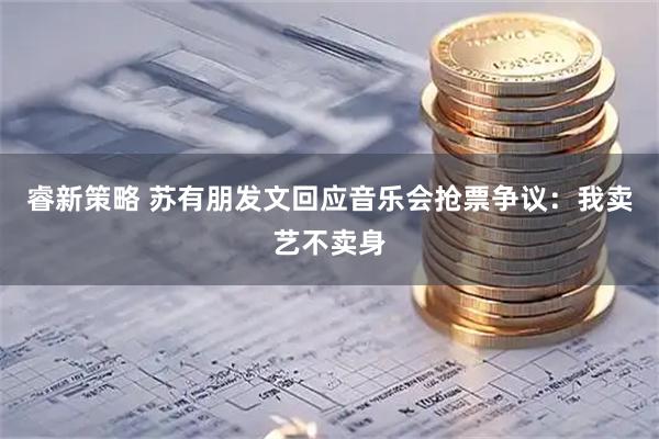 睿新策略 苏有朋发文回应音乐会抢票争议：我卖艺不卖身