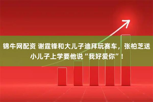 锦牛网配资 谢霆锋和大儿子迪拜玩赛车，张柏芝送小儿子上学要他说“我好爱你”！