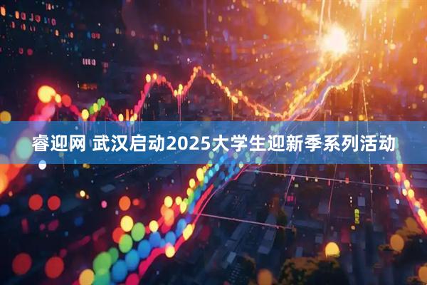 睿迎网 武汉启动2025大学生迎新季系列活动