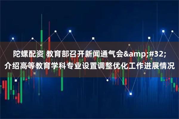 陀螺配资 教育部召开新闻通气会&#32;介绍高等教育学科专业设置调整优化工作进展情况