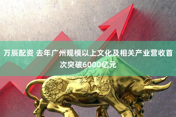 万辰配资 去年广州规模以上文化及相关产业营收首次突破6000亿元