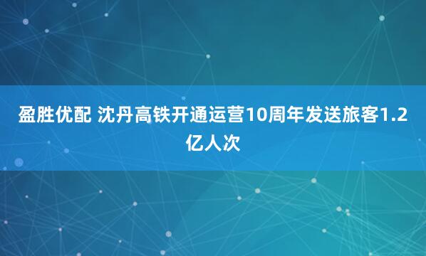 盈胜优配 沈丹高铁开通运营10周年发送旅客1.2亿人次