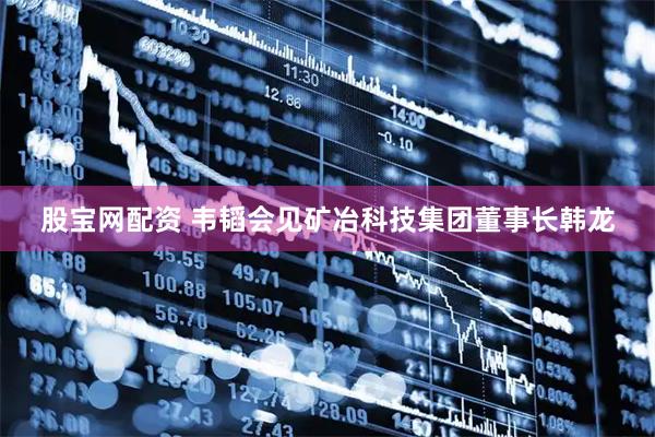 股宝网配资 韦韬会见矿冶科技集团董事长韩龙