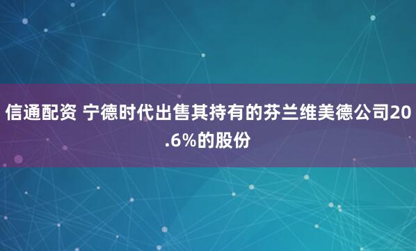 信通配资 宁德时代出售其持有的芬兰维美德公司20.6%的股份
