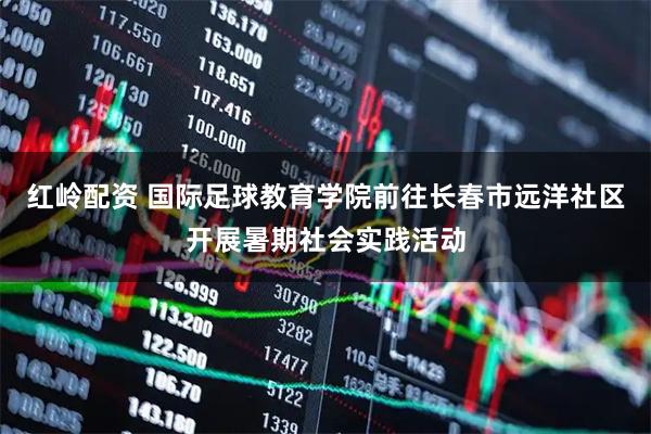 红岭配资 国际足球教育学院前往长春市远洋社区开展暑期社会实践活动