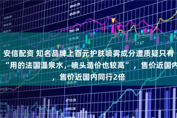 安信配资 知名品牌上百元护肤喷雾成分遭质疑只有水 客服：“用的法国温泉水，喷头造价也较高” ，售价近国内同行2倍