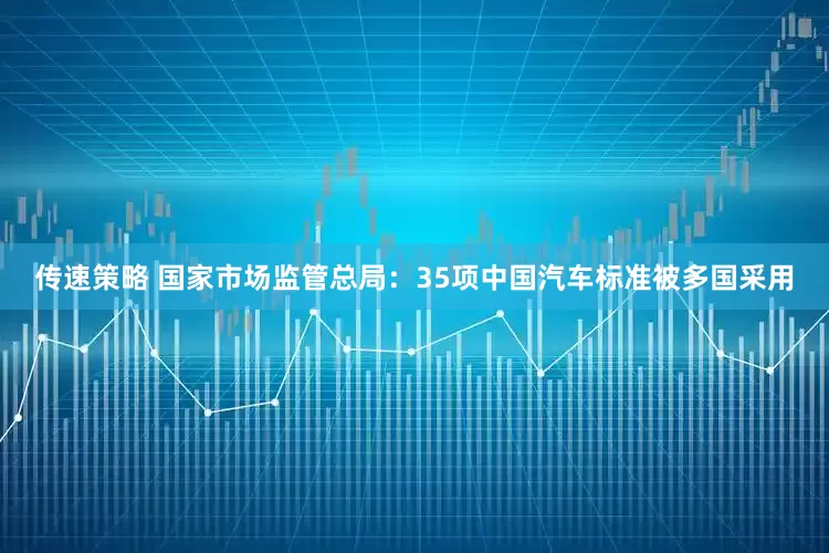 传速策略 国家市场监管总局：35项中国汽车标准被多国采用
