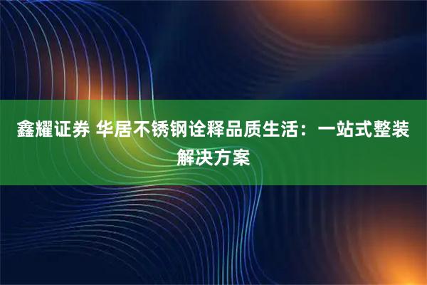 鑫耀证券 华居不锈钢诠释品质生活：一站式整装解决方案
