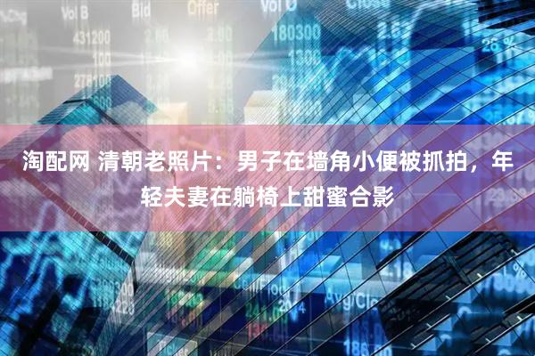 淘配网 清朝老照片：男子在墙角小便被抓拍，年轻夫妻在躺椅上甜蜜合影