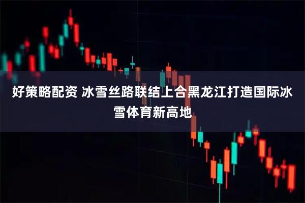 好策略配资 冰雪丝路联结上合黑龙江打造国际冰雪体育新高地
