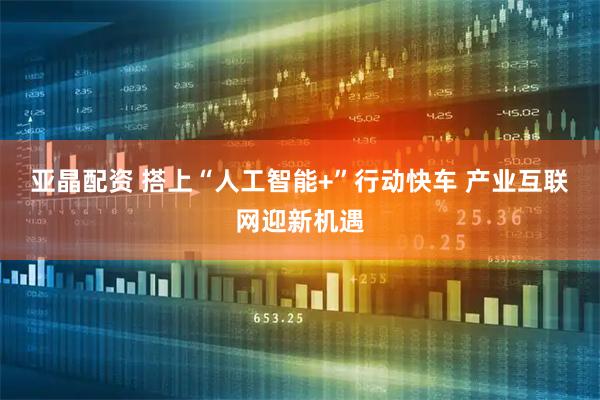 亚晶配资 搭上“人工智能+”行动快车 产业互联网迎新机遇