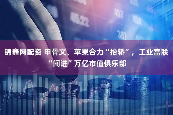 锦鑫网配资 甲骨文、苹果合力“抬轿”，工业富联“闯进”万亿市值俱乐部