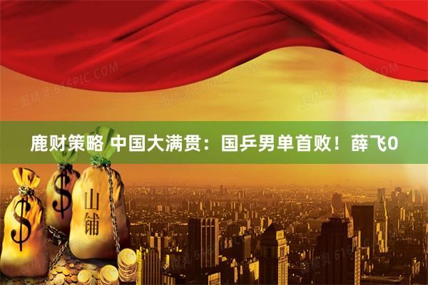 鹿财策略 中国大满贯：国乒男单首败！薛飞0